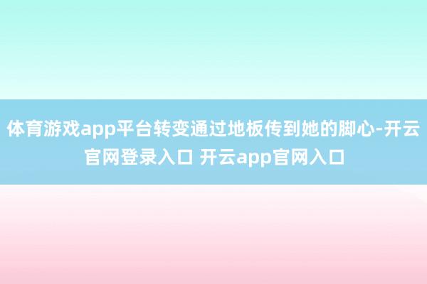 体育游戏app平台转变通过地板传到她的脚心-开云官网登录入口 开云app官网入口