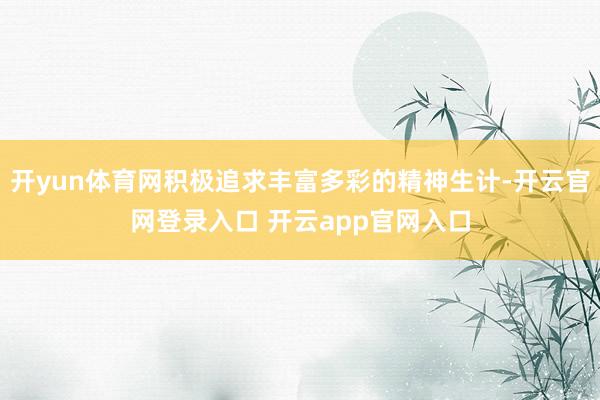 开yun体育网积极追求丰富多彩的精神生计-开云官网登录入口 开云app官网入口