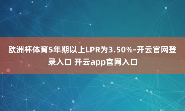 欧洲杯体育5年期以上LPR为3.50%-开云官网登录入口 开云app官网入口