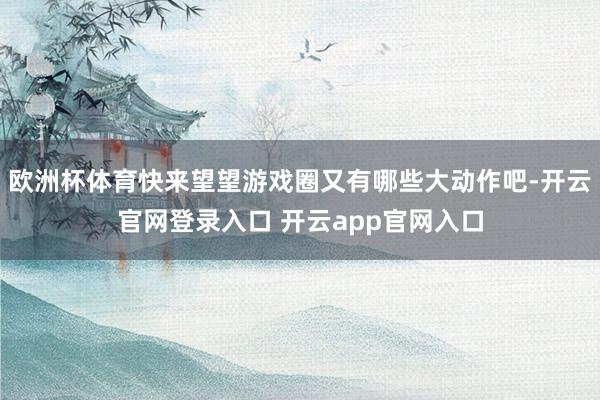 欧洲杯体育快来望望游戏圈又有哪些大动作吧-开云官网登录入口 开云app官网入口