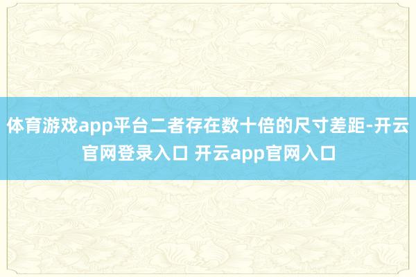 体育游戏app平台二者存在数十倍的尺寸差距-开云官网登录入口 开云app官网入口