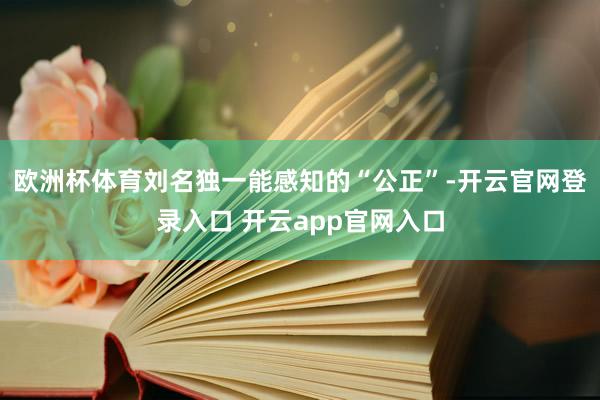 欧洲杯体育刘名独一能感知的“公正”-开云官网登录入口 开云app官网入口