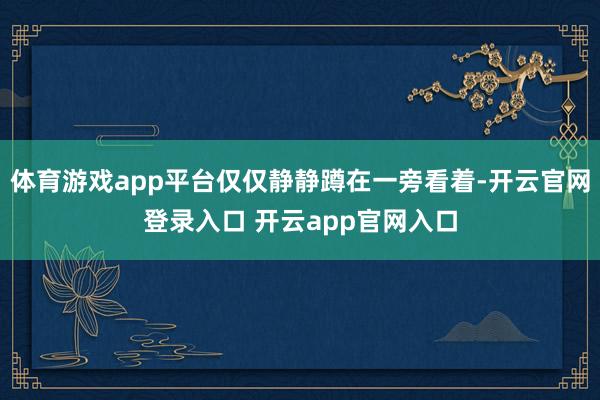体育游戏app平台仅仅静静蹲在一旁看着-开云官网登录入口 开云app官网入口