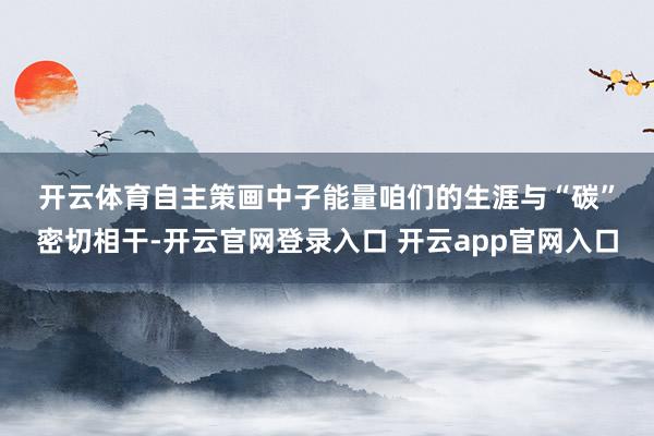 开云体育　　自主策画中子能量　　咱们的生涯与“碳”密切相干-开云官网登录入口 开云app官网入口