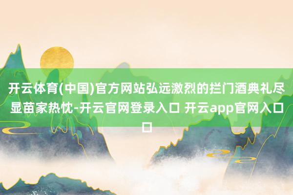 开云体育(中国)官方网站弘远激烈的拦门酒典礼尽显苗家热忱-开云官网登录入口 开云app官网入口