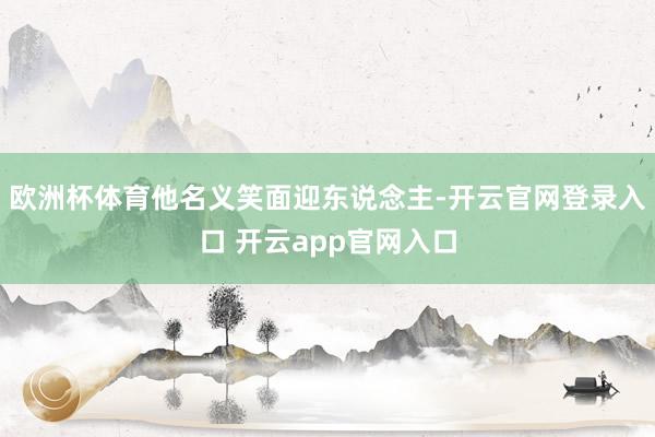 欧洲杯体育他名义笑面迎东说念主-开云官网登录入口 开云app官网入口