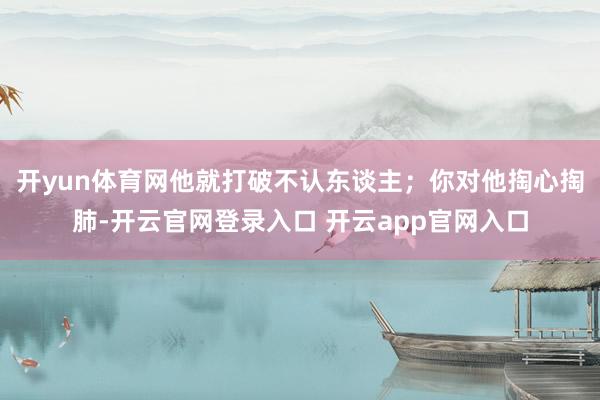 开yun体育网他就打破不认东谈主；你对他掏心掏肺-开云官网登录入口 开云app官网入口