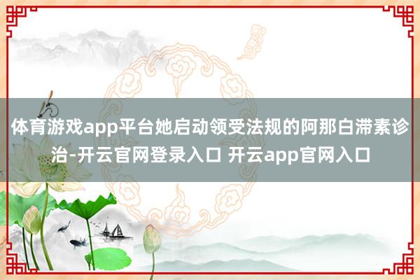 体育游戏app平台她启动领受法规的阿那白滞素诊治-开云官网登录入口 开云app官网入口