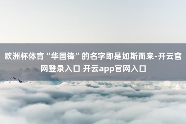 欧洲杯体育“华国锋”的名字即是如斯而来-开云官网登录入口 开云app官网入口