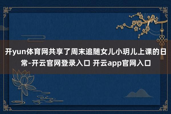 开yun体育网共享了周末追随女儿小玥儿上课的日常-开云官网登录入口 开云app官网入口