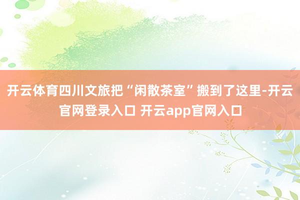 开云体育四川文旅把“闲散茶室”搬到了这里-开云官网登录入口 开云app官网入口