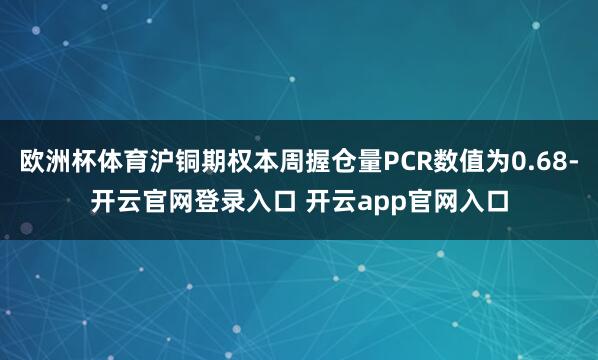 欧洲杯体育沪铜期权本周握仓量PCR数值为0.68-开云官网登录入口 开云app官网入口
