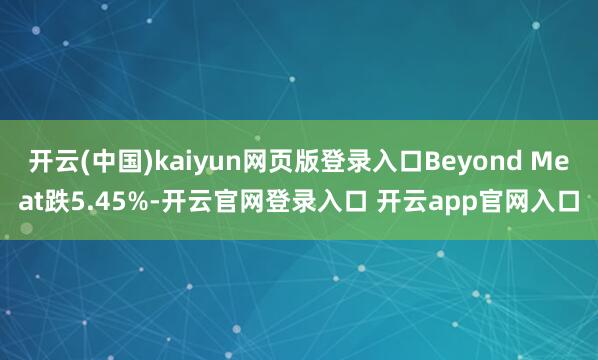开云(中国)kaiyun网页版登录入口Beyond Meat跌5.45%-开云官网登录入口 开云app官网入口