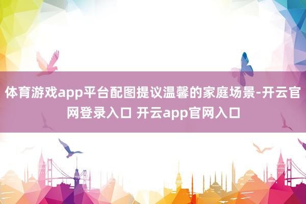 体育游戏app平台配图提议温馨的家庭场景-开云官网登录入口 开云app官网入口