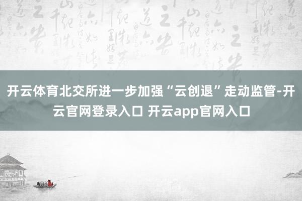 开云体育北交所进一步加强“云创退”走动监管-开云官网登录入口 开云app官网入口