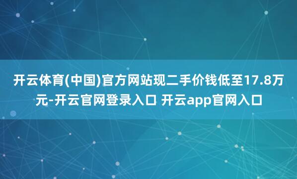 开云体育(中国)官方网站现二手价钱低至17.8万元-开云官网登录入口 开云app官网入口