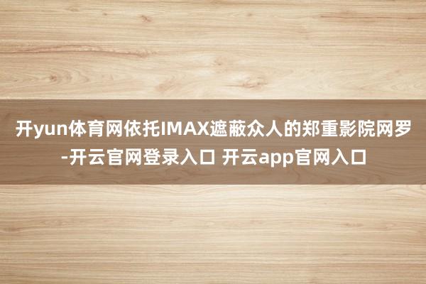 开yun体育网依托IMAX遮蔽众人的郑重影院网罗-开云官网登录入口 开云app官网入口