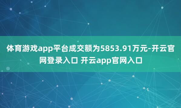 体育游戏app平台成交额为5853.91万元-开云官网登录入口 开云app官网入口