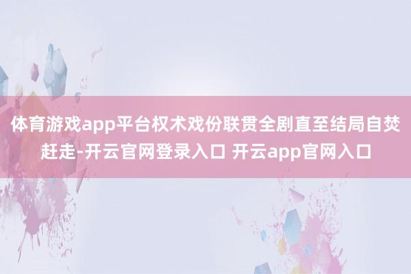 体育游戏app平台权术戏份联贯全剧直至结局自焚赶走-开云官网登录入口 开云app官网入口